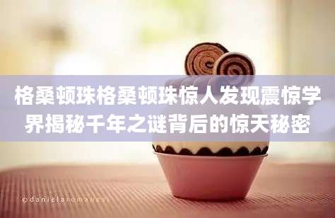 格桑顿珠格桑顿珠惊人发现震惊学界揭秘千年之谜背后的惊天秘密