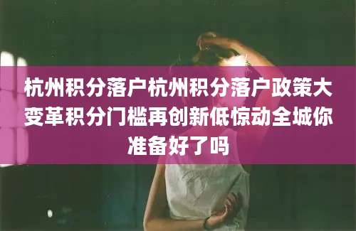 杭州积分落户杭州积分落户政策大变革积分门槛再创新低惊动全城你准备好了吗
