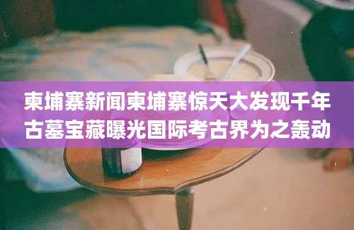 柬埔寨新闻柬埔寨惊天大发现千年古墓宝藏曝光国际考古界为之轰动