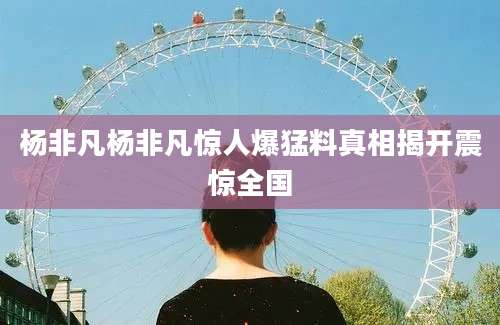 杨非凡杨非凡惊人爆猛料真相揭开震惊全国