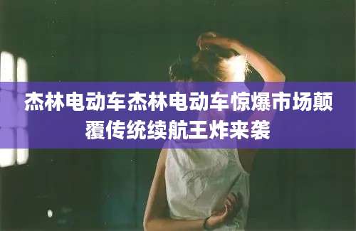 杰林电动车杰林电动车惊爆市场颠覆传统续航王炸来袭