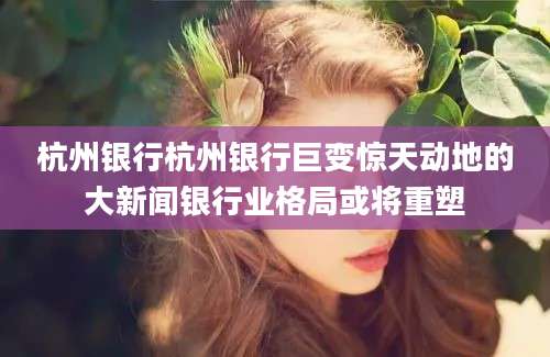杭州银行杭州银行巨变惊天动地的大新闻银行业格局或将重塑