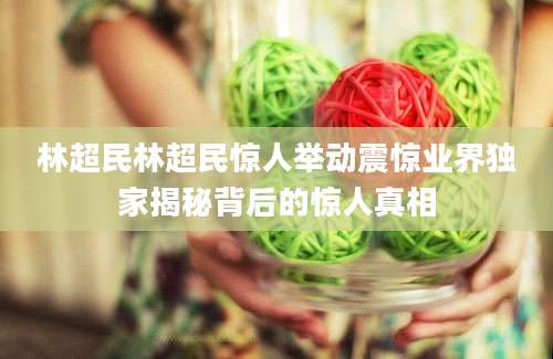 林超民林超民惊人举动震惊业界独家揭秘背后的惊人真相