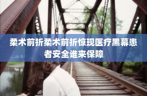 柔术前折柔术前折惊现医疗黑幕患者安全谁来保障