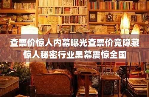 查票价惊人内幕曝光查票价竟隐藏惊人秘密行业黑幕震惊全国