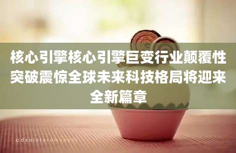 核心引擎核心引擎巨变行业颠覆性突破震惊全球未来科技格局将迎来全新篇章