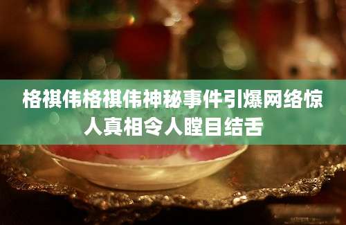格祺伟格祺伟神秘事件引爆网络惊人真相令人瞠目结舌