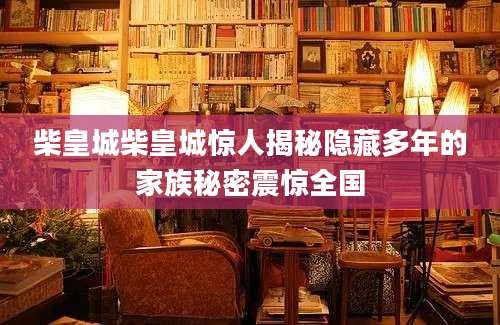 柴皇城柴皇城惊人揭秘隐藏多年的家族秘密震惊全国