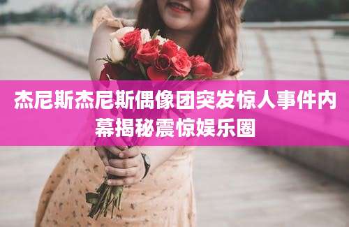 杰尼斯杰尼斯偶像团突发惊人事件内幕揭秘震惊娱乐圈
