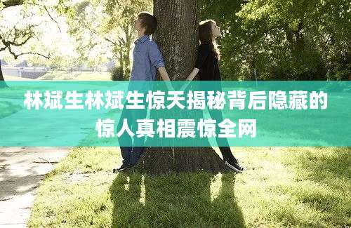 林斌生林斌生惊天揭秘背后隐藏的惊人真相震惊全网