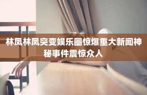林凤林凤突变娱乐圈惊爆重大新闻神秘事件震惊众人