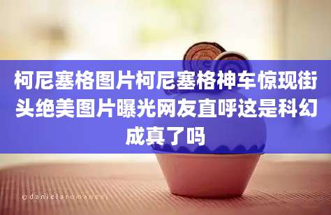 柯尼塞格图片柯尼塞格神车惊现街头绝美图片曝光网友直呼这是科幻成真了吗