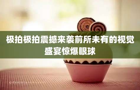 极拍极拍震撼来袭前所未有的视觉盛宴惊爆眼球