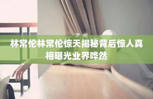 林常伦林常伦惊天揭秘背后惊人真相曝光业界哗然