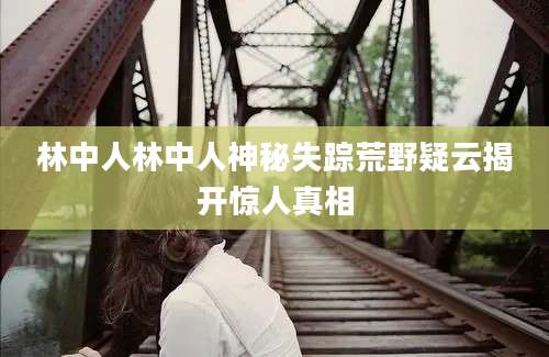 林中人林中人神秘失踪荒野疑云揭开惊人真相