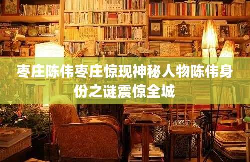 枣庄陈伟枣庄惊现神秘人物陈伟身份之谜震惊全城
