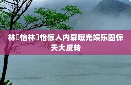 林姮怡林姮怡惊人内幕曝光娱乐圈惊天大反转
