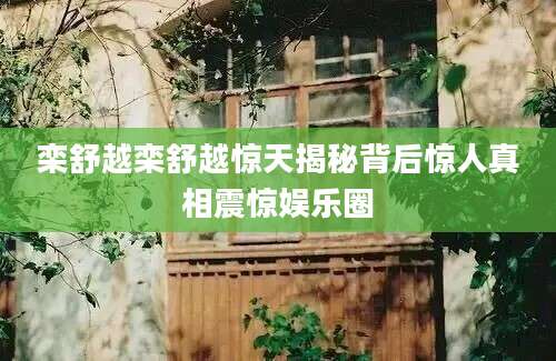 栾舒越栾舒越惊天揭秘背后惊人真相震惊娱乐圈