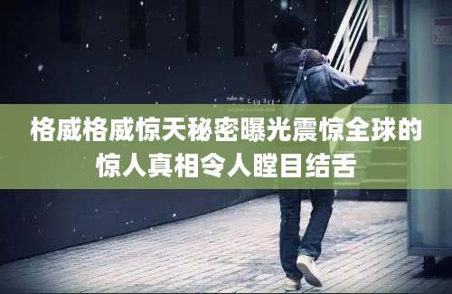 格威格威惊天秘密曝光震惊全球的惊人真相令人瞠目结舌