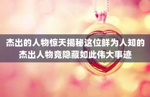 杰出的人物惊天揭秘这位鲜为人知的杰出人物竟隐藏如此伟大事迹