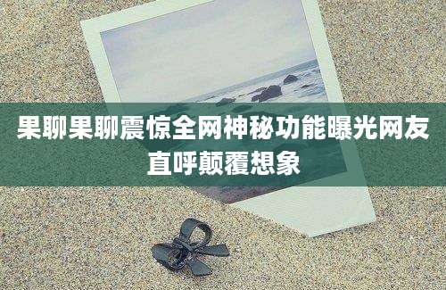 果聊果聊震惊全网神秘功能曝光网友直呼颠覆想象