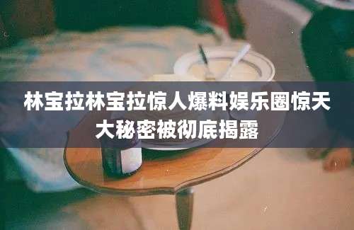 林宝拉林宝拉惊人爆料娱乐圈惊天大秘密被彻底揭露