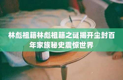 林彪祖籍林彪祖籍之谜揭开尘封百年家族秘史震惊世界