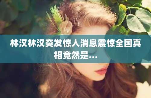 林汉林汉突发惊人消息震惊全国真相竟然是...