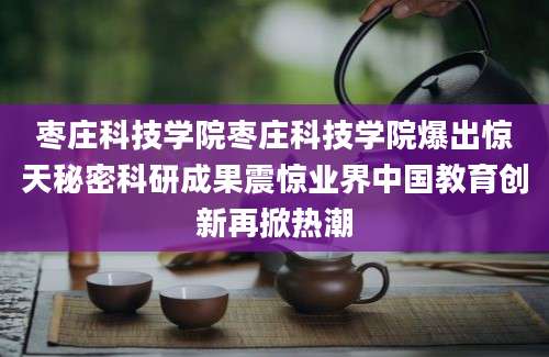 枣庄科技学院枣庄科技学院爆出惊天秘密科研成果震惊业界中国教育创新再掀热潮
