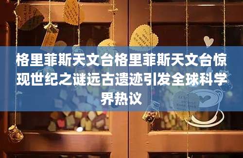 格里菲斯天文台格里菲斯天文台惊现世纪之谜远古遗迹引发全球科学界热议
