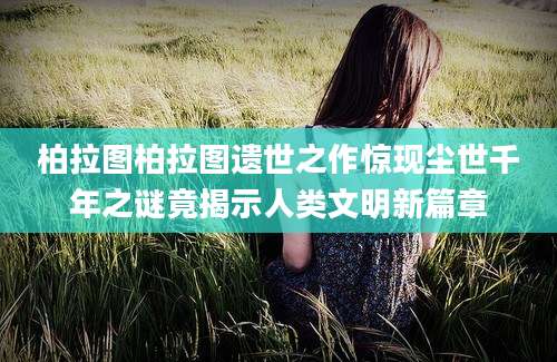 柏拉图柏拉图遗世之作惊现尘世千年之谜竟揭示人类文明新篇章