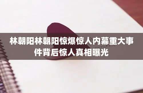 林朝阳林朝阳惊爆惊人内幕重大事件背后惊人真相曝光