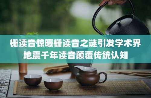 栅读音惊曝栅读音之谜引发学术界地震千年读音颠覆传统认知