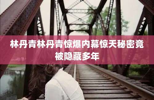 林丹青林丹青惊爆内幕惊天秘密竟被隐藏多年