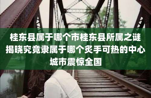 桂东县属于哪个市桂东县所属之谜揭晓究竟隶属于哪个炙手可热的中心城市震惊全国
