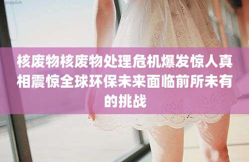 核废物核废物处理危机爆发惊人真相震惊全球环保未来面临前所未有的挑战