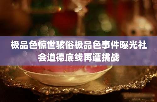 极品色惊世骇俗极品色事件曝光社会道德底线再遭挑战