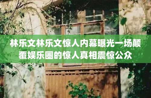 林乐文林乐文惊人内幕曝光一场颠覆娱乐圈的惊人真相震惊公众