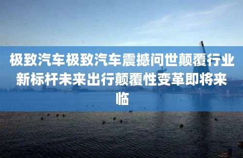 极致汽车极致汽车震撼问世颠覆行业新标杆未来出行颠覆性变革即将来临
