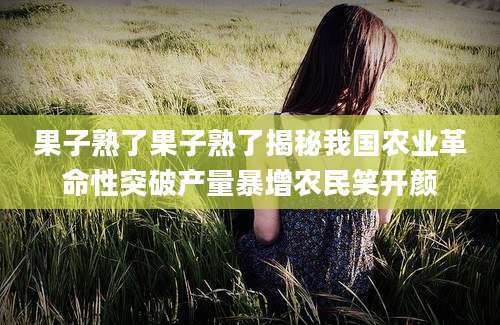 果子熟了果子熟了揭秘我国农业革命性突破产量暴增农民笑开颜