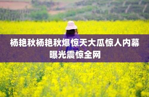 杨艳秋杨艳秋爆惊天大瓜惊人内幕曝光震惊全网