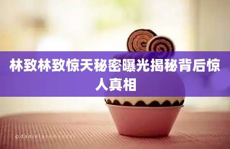 林致林致惊天秘密曝光揭秘背后惊人真相
