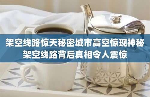 架空线路惊天秘密城市高空惊现神秘架空线路背后真相令人震惊