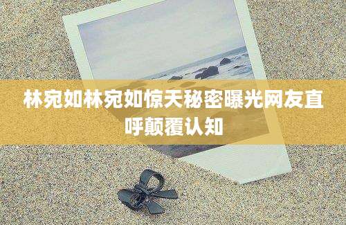 林宛如林宛如惊天秘密曝光网友直呼颠覆认知