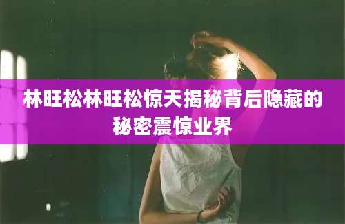 林旺松林旺松惊天揭秘背后隐藏的秘密震惊业界
