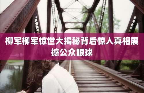 柳军柳军惊世大揭秘背后惊人真相震撼公众眼球