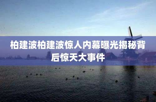 柏建波柏建波惊人内幕曝光揭秘背后惊天大事件