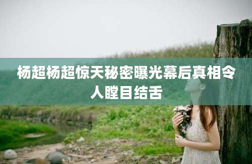 杨超杨超惊天秘密曝光幕后真相令人瞠目结舌