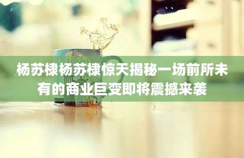 杨苏棣杨苏棣惊天揭秘一场前所未有的商业巨变即将震撼来袭