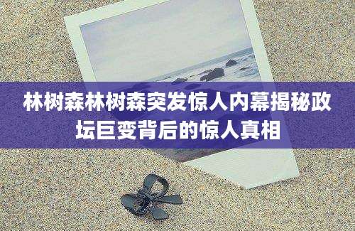林树森林树森突发惊人内幕揭秘政坛巨变背后的惊人真相